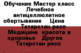 Обучение Мастер-класс “Лечебное антицеллюлитное обертывание“ › Цена ­ 2 000 - Татарстан респ. Медицина, красота и здоровье » Другое   . Татарстан респ.